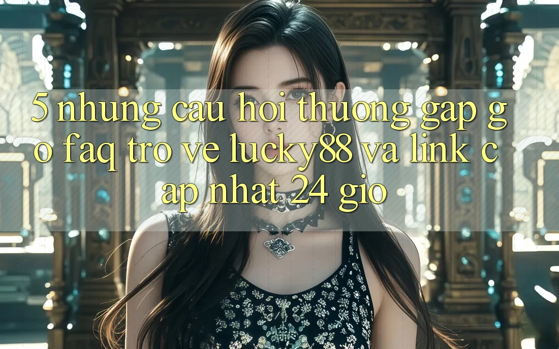 5. Những Câu Hỏi Thường Gặp gỡ (FAQ) Trở về Lucky88 và Link Cập Nhật 24 Giờ