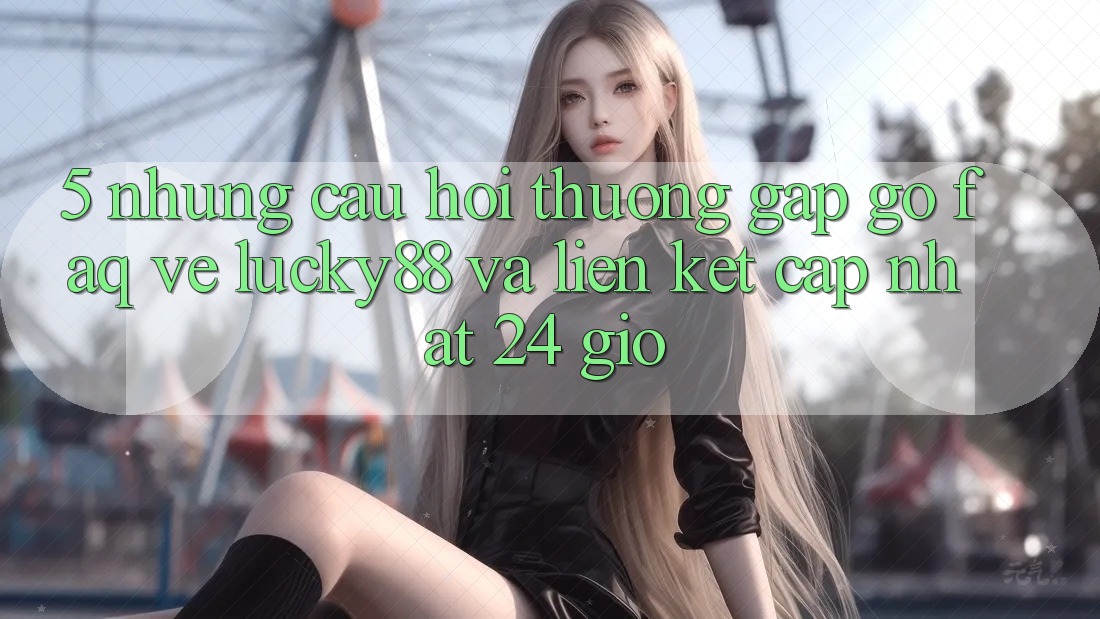 5. Những Câu Hỏi Thường Gặp gỡ (FAQ) Về Lucky88 và Liên kết Cập Nhật 24 Giờ 5. Những Câu Hỏi Thường Gặp gỡ (FAQ) Về Lucky88 và Liên kết Cập Nhật 24 Giờ