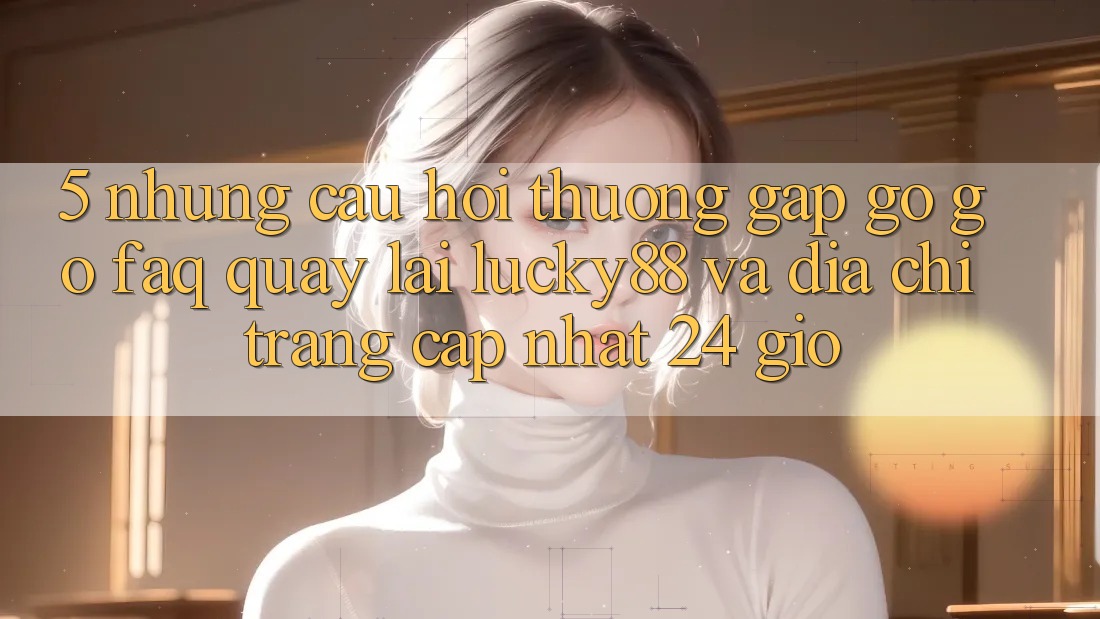 5. Những Câu Hỏi Thường Gặp gỡ gỡ (FAQ) Quay lại Lucky88 và Địa chỉ trang Cập Nhật 24 Giờ 5. Những Câu Hỏi Thường Gặp gỡ gỡ (FAQ) Quay lại Lucky88 và Địa chỉ trang Cập Nhật 24 Giờ