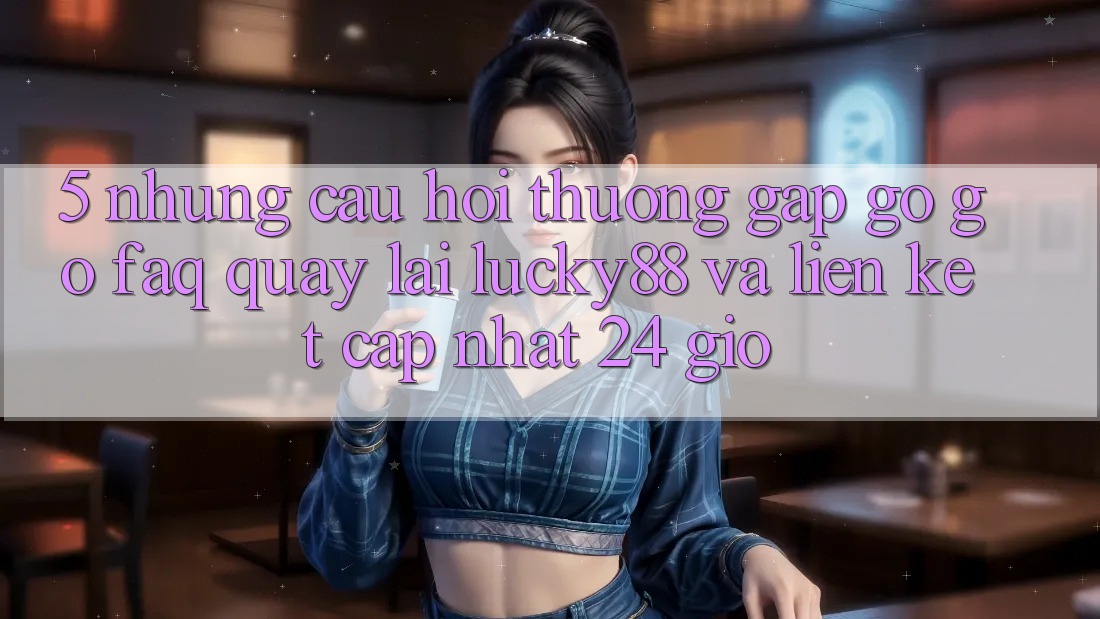 5. Những Câu Hỏi Thường Gặp gỡ gỡ (FAQ) Quay lại Lucky88 và Liên kết Cập Nhật 24 Giờ 5. Những Câu Hỏi Thường Gặp gỡ gỡ (FAQ) Quay lại Lucky88 và Liên kết Cập Nhật 24 Giờ