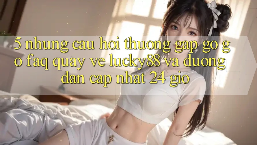 5. Những Câu Hỏi Thường Gặp gỡ gỡ (FAQ) Quay về Lucky88 và Đường dẫn Cập Nhật 24 Giờ