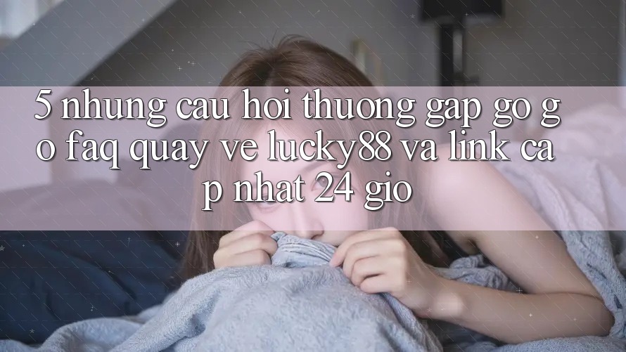 5. Những Câu Hỏi Thường Gặp gỡ gỡ (FAQ) Quay về Lucky88 và Link Cập Nhật 24 Giờ