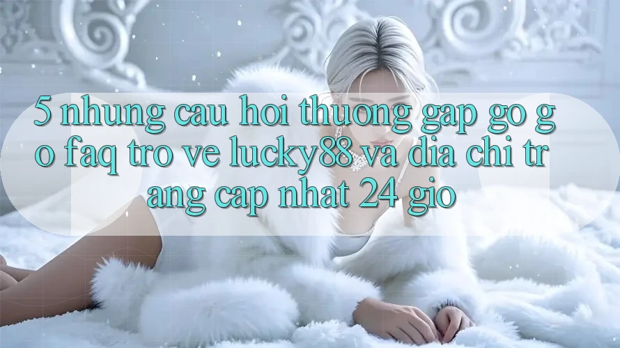 5. Những Câu Hỏi Thường Gặp gỡ gỡ (FAQ) Trở về Lucky88 và Địa chỉ trang Cập Nhật 24 Giờ