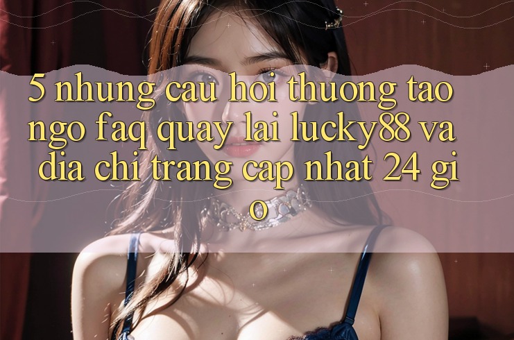 5. Những Câu Hỏi Thường Tao ngộ (FAQ) Quay lại Lucky88 và Địa chỉ trang Cập Nhật 24 Giờ