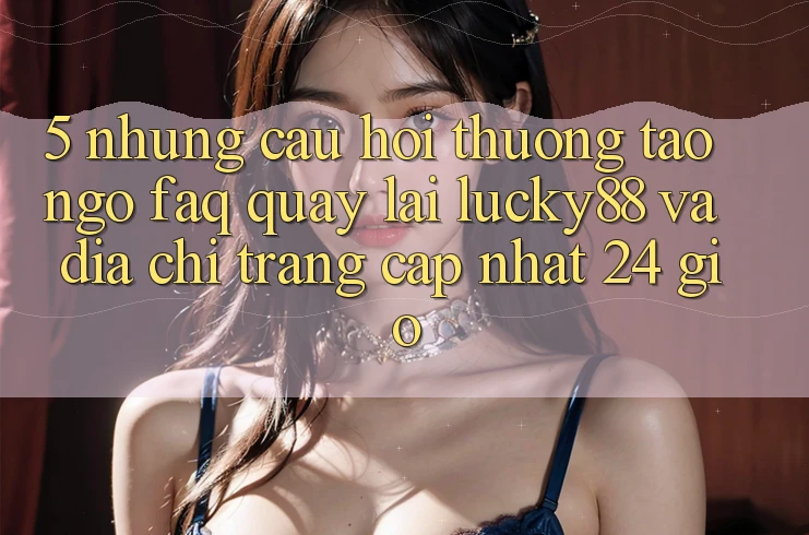 5. Những Câu Hỏi Thường Tao ngộ (FAQ) Quay lại Lucky88 và Địa chỉ trang Cập Nhật 24 Giờ