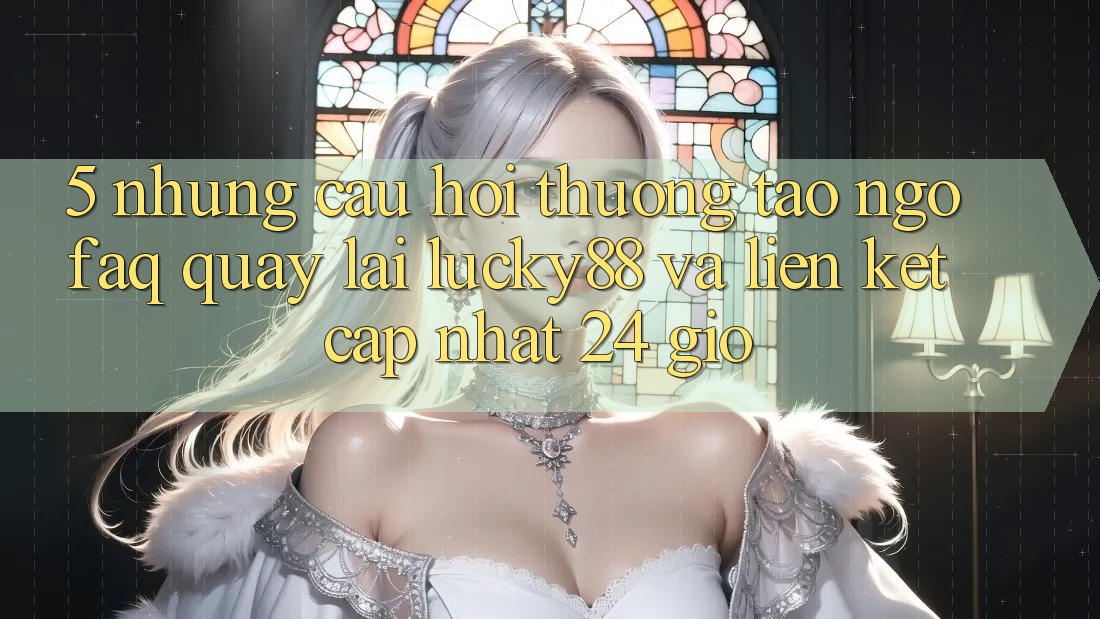 5. Những Câu Hỏi Thường Tao ngộ (FAQ) Quay lại Lucky88 và Liên kết Cập Nhật 24 Giờ