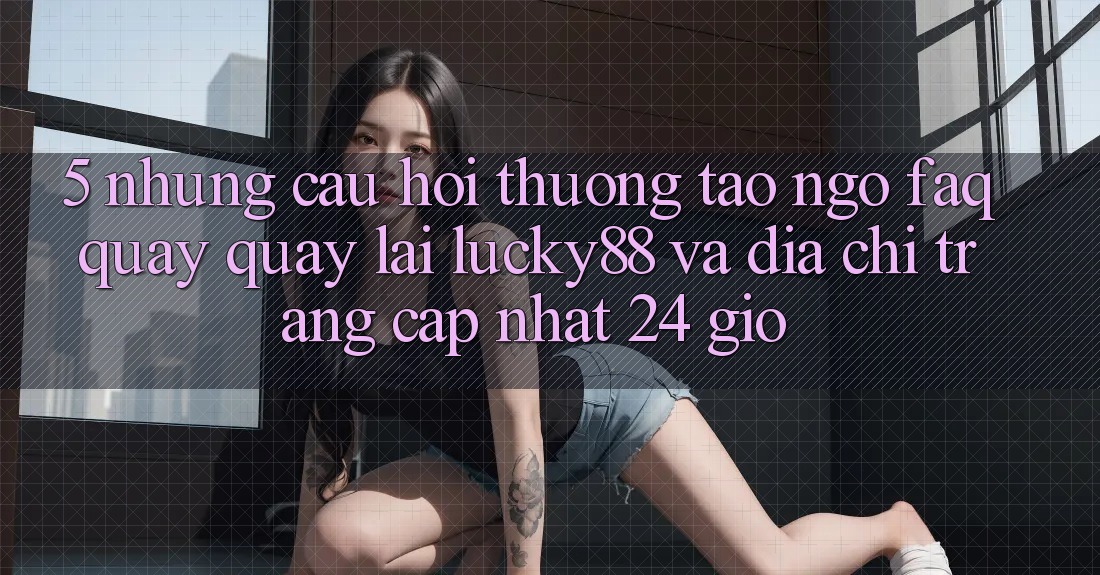5. Những Câu Hỏi Thường Tao ngộ (FAQ) Quay quay lại Lucky88 và Địa chỉ trang Cập Nhật 24 Giờ