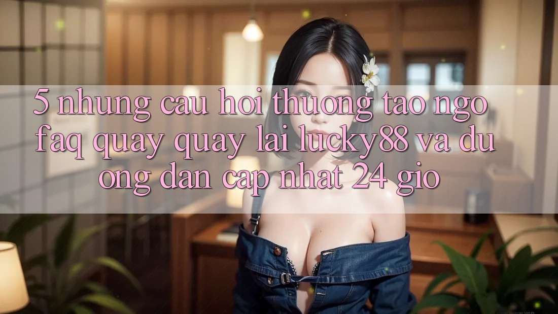 5. Những Câu Hỏi Thường Tao ngộ (FAQ) Quay quay lại Lucky88 và Đường dẫn Cập Nhật 24 Giờ