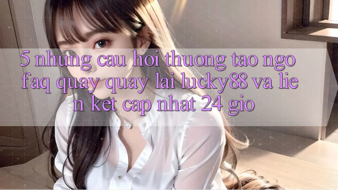 5. Những Câu Hỏi Thường Tao ngộ (FAQ) Quay quay lại Lucky88 và Liên kết Cập Nhật 24 Giờ