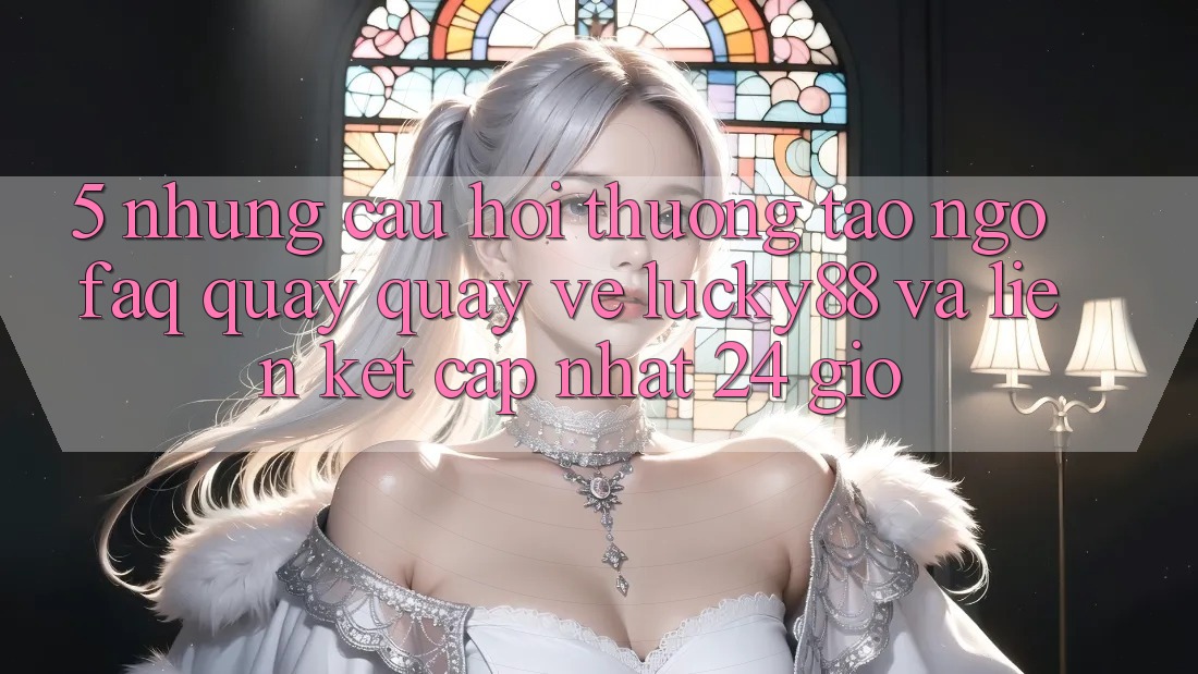 5. Những Câu Hỏi Thường Tao ngộ (FAQ) Quay quay về Lucky88 và Liên kết Cập Nhật 24 Giờ