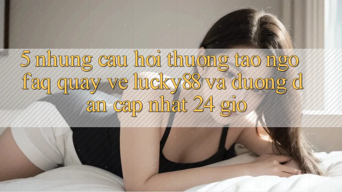 5. Những Câu Hỏi Thường Tao ngộ (FAQ) Quay về Lucky88 và Đường dẫn Cập Nhật 24 Giờ 5. Những Câu Hỏi Thường Tao ngộ (FAQ) Quay về Lucky88 và Đường dẫn Cập Nhật 24 Giờ