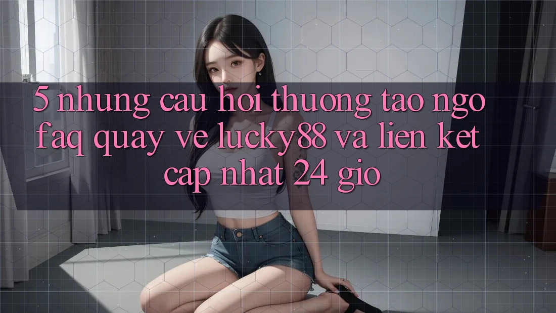 5. Những Câu Hỏi Thường Tao ngộ (FAQ) Quay về Lucky88 và Liên kết Cập Nhật 24 Giờ