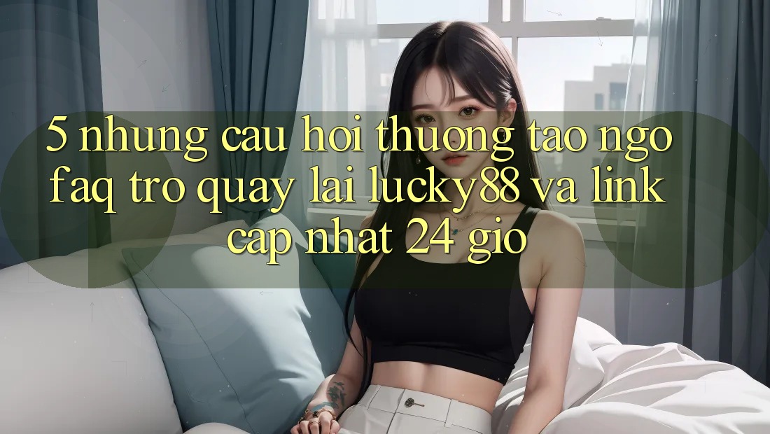 5. Những Câu Hỏi Thường Tao ngộ (FAQ) Trở quay lại Lucky88 và Link Cập Nhật 24 Giờ
