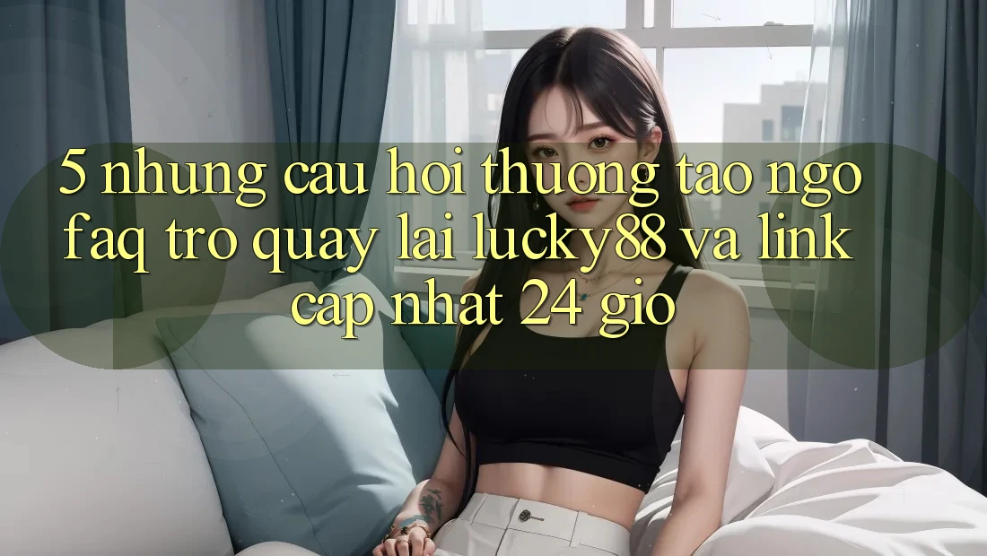 5. Những Câu Hỏi Thường Tao ngộ (FAQ) Trở quay lại Lucky88 và Link Cập Nhật 24 Giờ