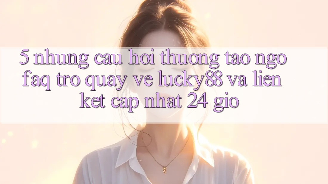 5. Những Câu Hỏi Thường Tao ngộ (FAQ) Trở quay về Lucky88 và Liên kết Cập Nhật 24 Giờ