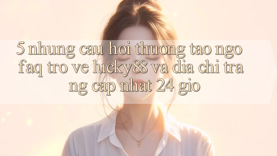 5. Những Câu Hỏi Thường Tao ngộ (FAQ) Trở về Lucky88 và Địa chỉ trang Cập Nhật 24 Giờ 5. Những Câu Hỏi Thường Tao ngộ (FAQ) Trở về Lucky88 và Địa chỉ trang Cập Nhật 24 Giờ