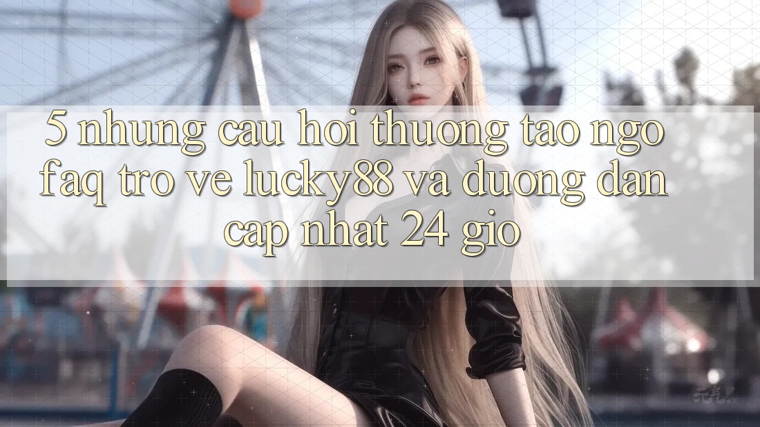 5. Những Câu Hỏi Thường Tao ngộ (FAQ) Trở về Lucky88 và Đường dẫn Cập Nhật 24 Giờ