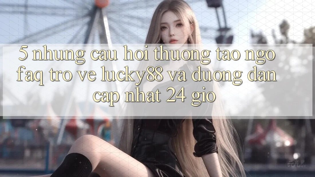 5. Những Câu Hỏi Thường Tao ngộ (FAQ) Trở về Lucky88 và Đường dẫn Cập Nhật 24 Giờ 5. Những Câu Hỏi Thường Tao ngộ (FAQ) Trở về Lucky88 và Đường dẫn Cập Nhật 24 Giờ