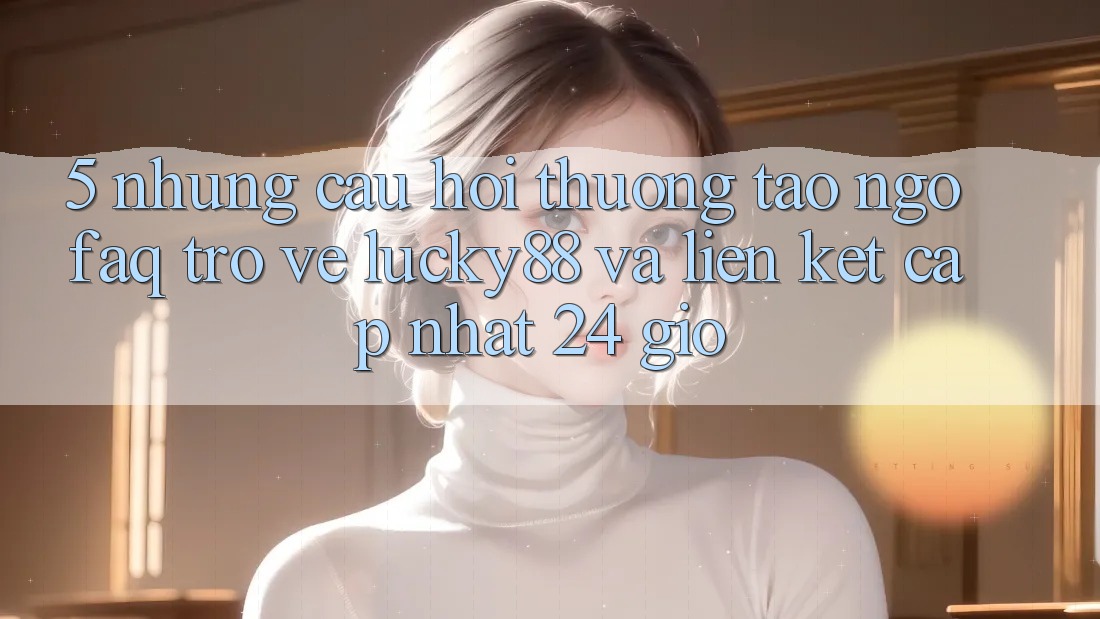 5. Những Câu Hỏi Thường Tao ngộ (FAQ) Trở về Lucky88 và Liên kết Cập Nhật 24 Giờ 5. Những Câu Hỏi Thường Tao ngộ (FAQ) Trở về Lucky88 và Liên kết Cập Nhật 24 Giờ