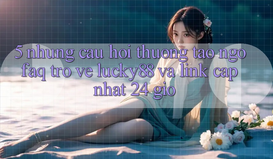 5. Những Câu Hỏi Thường Tao ngộ (FAQ) Trở về Lucky88 và Link Cập Nhật 24 Giờ 5. Những Câu Hỏi Thường Tao ngộ (FAQ) Trở về Lucky88 và Link Cập Nhật 24 Giờ