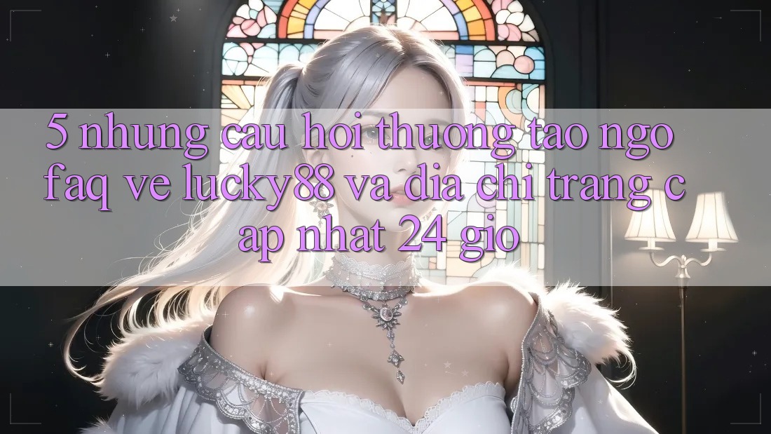 5. Những Câu Hỏi Thường Tao ngộ (FAQ) Về Lucky88 và Địa chỉ trang Cập Nhật 24 Giờ