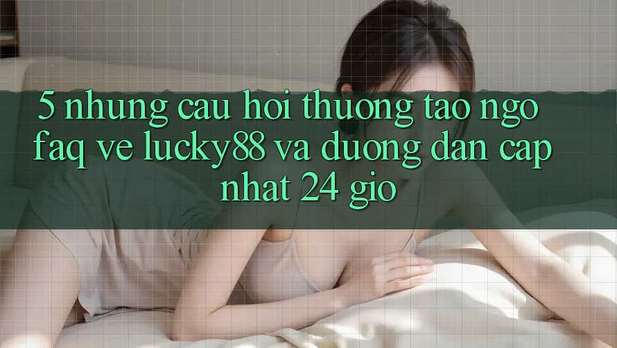 5. Những Câu Hỏi Thường Tao ngộ (FAQ) Về Lucky88 và Đường dẫn Cập Nhật 24 Giờ 5. Những Câu Hỏi Thường Tao ngộ (FAQ) Về Lucky88 và Đường dẫn Cập Nhật 24 Giờ