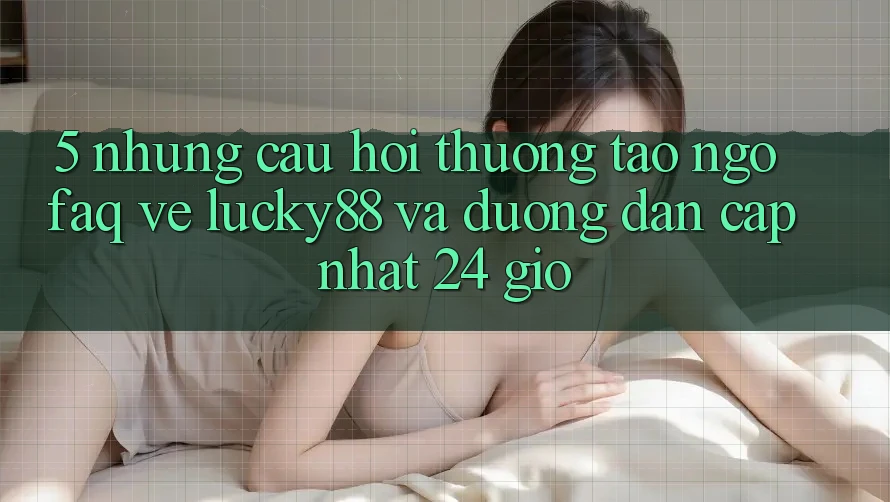 5. Những Câu Hỏi Thường Tao ngộ (FAQ) Về Lucky88 và Đường dẫn Cập Nhật 24 Giờ 5. Những Câu Hỏi Thường Tao ngộ (FAQ) Về Lucky88 và Đường dẫn Cập Nhật 24 Giờ