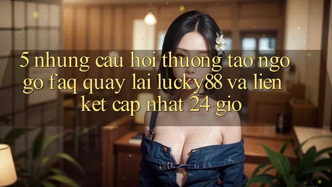 5. Những Câu Hỏi Thường Tao ngộ gỡ (FAQ) Quay lại Lucky88 và Liên kết Cập Nhật 24 Giờ