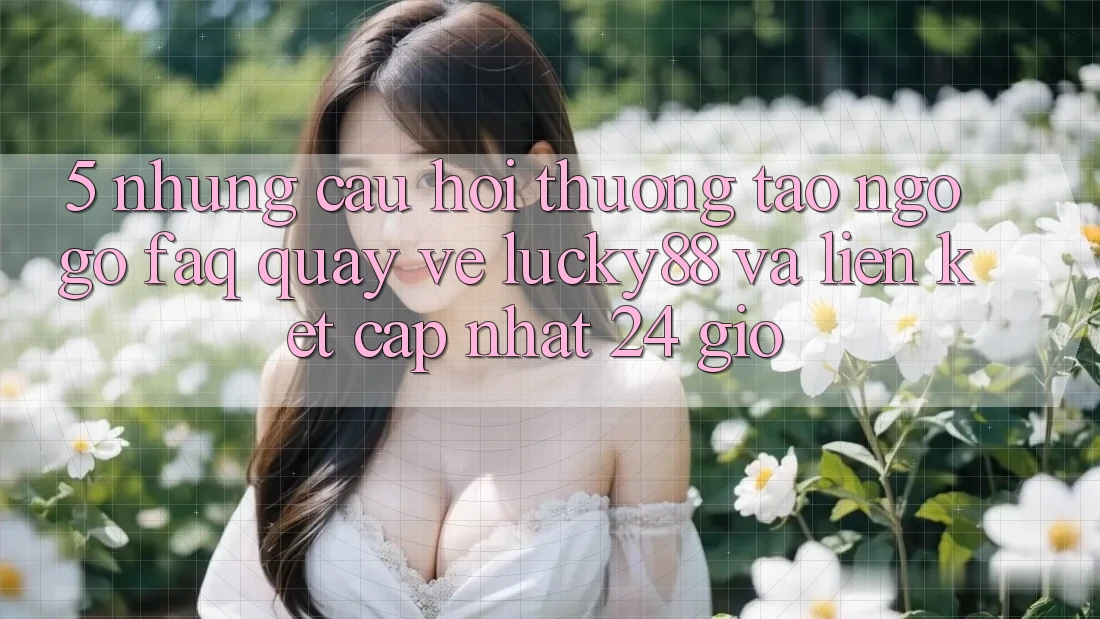 5. Những Câu Hỏi Thường Tao ngộ gỡ (FAQ) Quay về Lucky88 và Liên kết Cập Nhật 24 Giờ