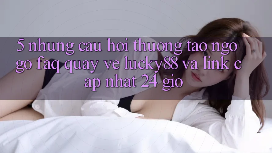 5. Những Câu Hỏi Thường Tao ngộ gỡ (FAQ) Quay về Lucky88 và Link Cập Nhật 24 Giờ 5. Những Câu Hỏi Thường Tao ngộ gỡ (FAQ) Quay về Lucky88 và Link Cập Nhật 24 Giờ