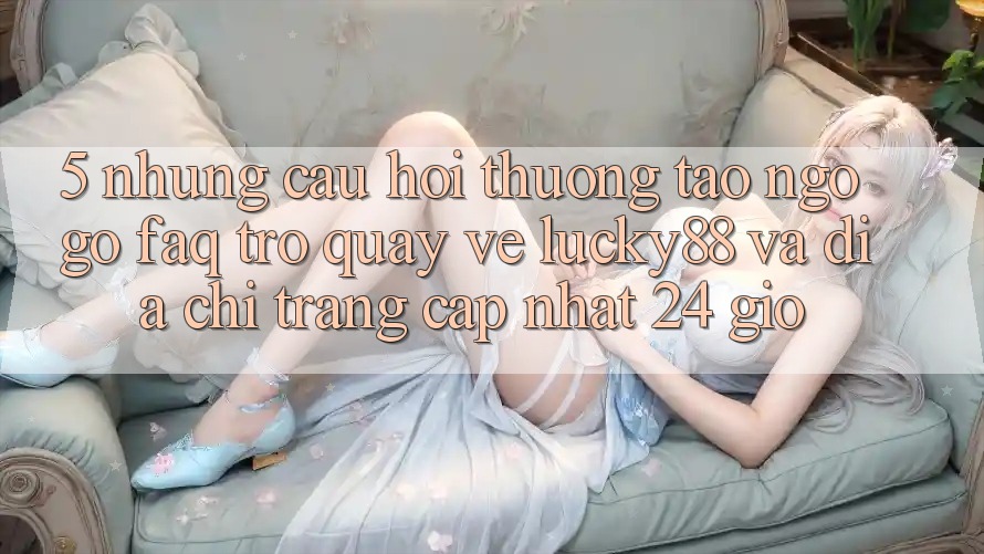 5. Những Câu Hỏi Thường Tao ngộ gỡ (FAQ) Trở quay về Lucky88 và Địa chỉ trang Cập Nhật 24 Giờ 5. Những Câu Hỏi Thường Tao ngộ gỡ (FAQ) Trở quay về Lucky88 và Địa chỉ trang Cập Nhật 24 Giờ