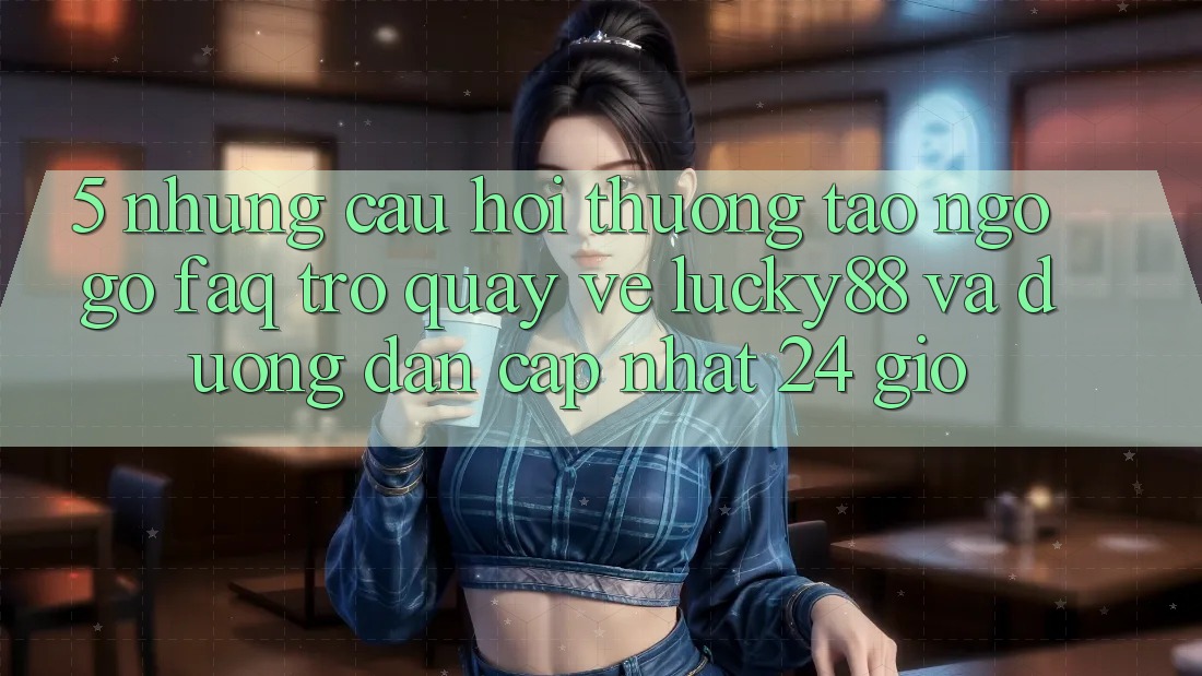 5. Những Câu Hỏi Thường Tao ngộ gỡ (FAQ) Trở quay về Lucky88 và Đường dẫn Cập Nhật 24 Giờ