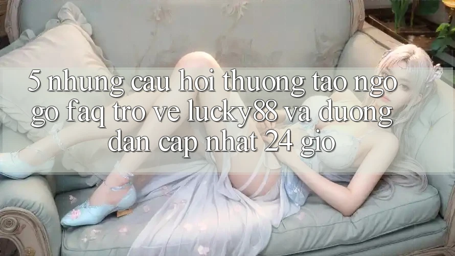 5. Những Câu Hỏi Thường Tao ngộ gỡ (FAQ) Trở về Lucky88 và Đường dẫn Cập Nhật 24 Giờ