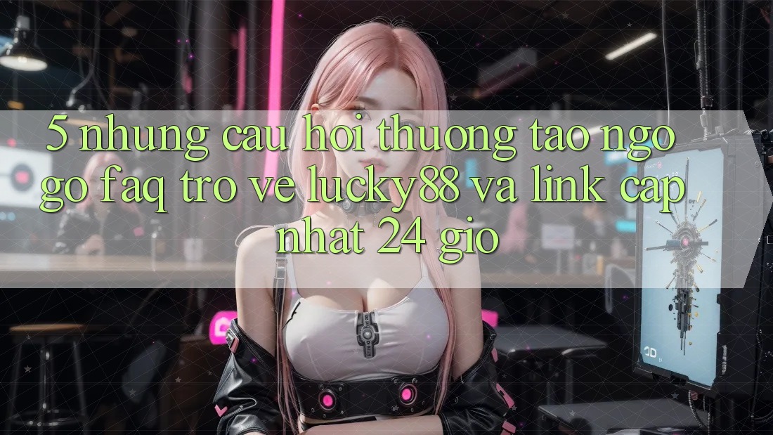 5. Những Câu Hỏi Thường Tao ngộ gỡ (FAQ) Trở về Lucky88 và Link Cập Nhật 24 Giờ