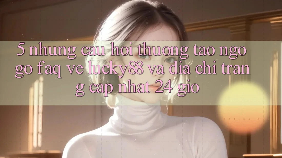 5. Những Câu Hỏi Thường Tao ngộ gỡ (FAQ) Về Lucky88 và Địa chỉ trang Cập Nhật 24 Giờ