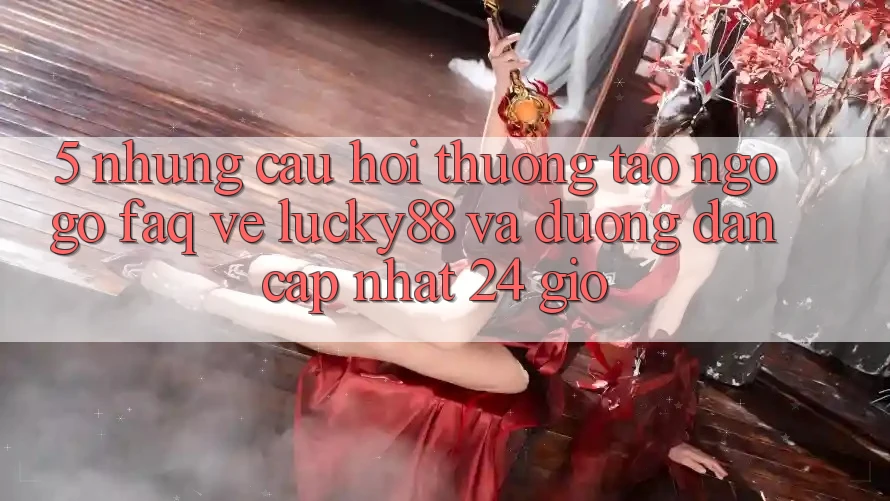 5. Những Câu Hỏi Thường Tao ngộ gỡ (FAQ) Về Lucky88 và Đường dẫn Cập Nhật 24 Giờ 5. Những Câu Hỏi Thường Tao ngộ gỡ (FAQ) Về Lucky88 và Đường dẫn Cập Nhật 24 Giờ