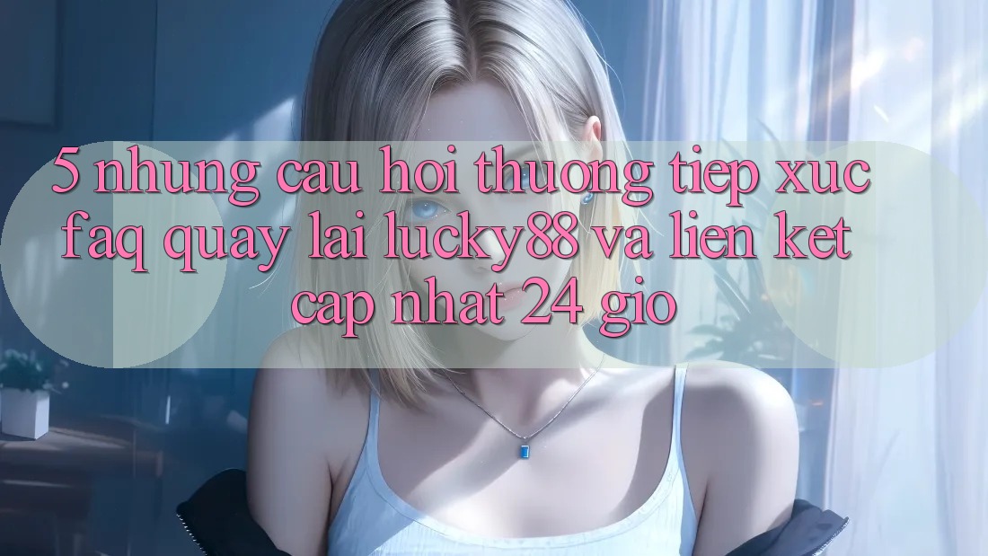 5. Những Câu Hỏi Thường Tiếp xúc (FAQ) Quay lại Lucky88 và Liên kết Cập Nhật 24 Giờ