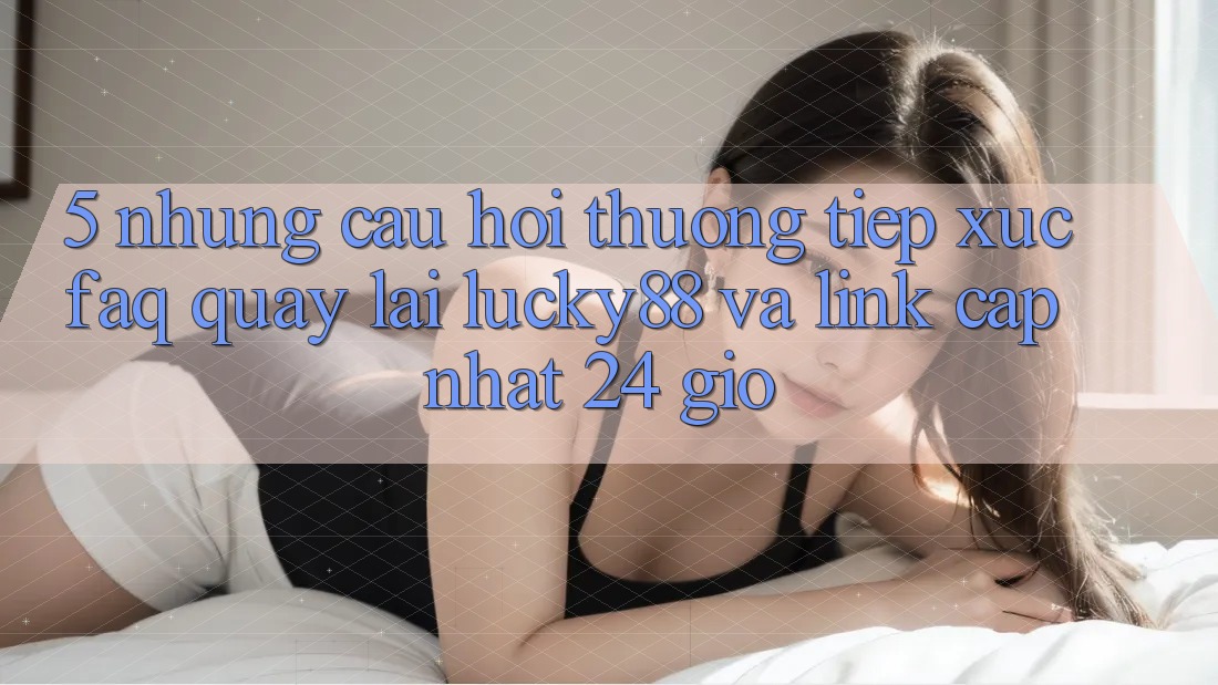 5. Những Câu Hỏi Thường Tiếp xúc (FAQ) Quay lại Lucky88 và Link Cập Nhật 24 Giờ 5. Những Câu Hỏi Thường Tiếp xúc (FAQ) Quay lại Lucky88 và Link Cập Nhật 24 Giờ