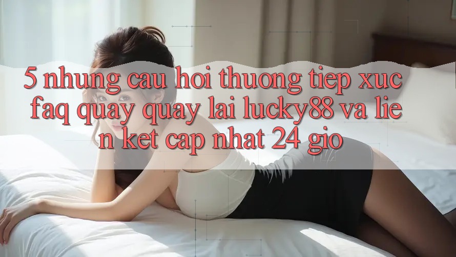 5. Những Câu Hỏi Thường Tiếp xúc (FAQ) Quay quay lại Lucky88 và Liên kết Cập Nhật 24 Giờ