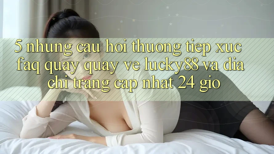 5. Những Câu Hỏi Thường Tiếp xúc (FAQ) Quay quay về Lucky88 và Địa chỉ trang Cập Nhật 24 Giờ 5. Những Câu Hỏi Thường Tiếp xúc (FAQ) Quay quay về Lucky88 và Địa chỉ trang Cập Nhật 24 Giờ