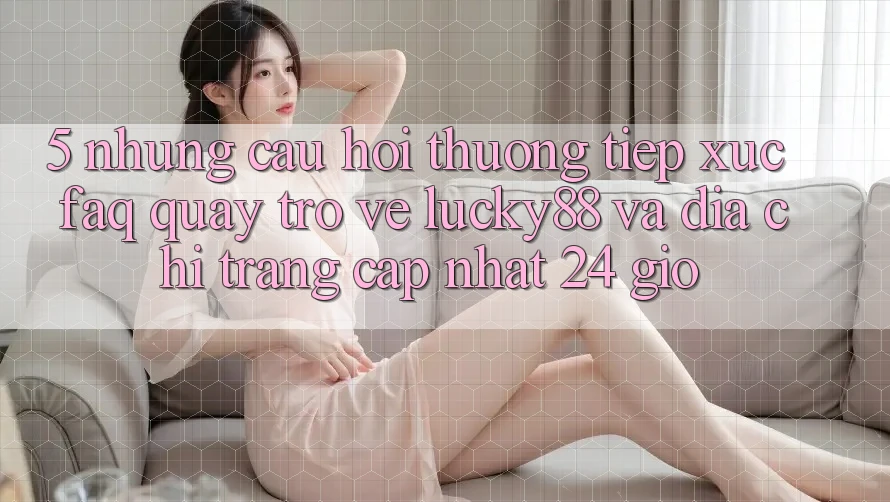 5. Những Câu Hỏi Thường Tiếp xúc (FAQ) Quay trở về Lucky88 và Địa chỉ trang Cập Nhật 24 Giờ 5. Những Câu Hỏi Thường Tiếp xúc (FAQ) Quay trở về Lucky88 và Địa chỉ trang Cập Nhật 24 Giờ