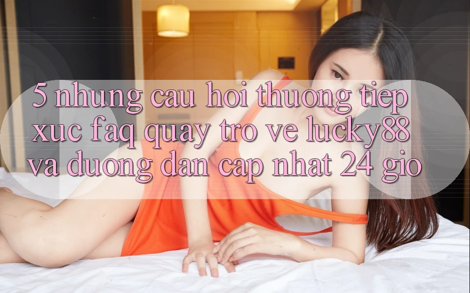 5. Những Câu Hỏi Thường Tiếp xúc (FAQ) Quay trở về Lucky88 và Đường dẫn Cập Nhật 24 Giờ