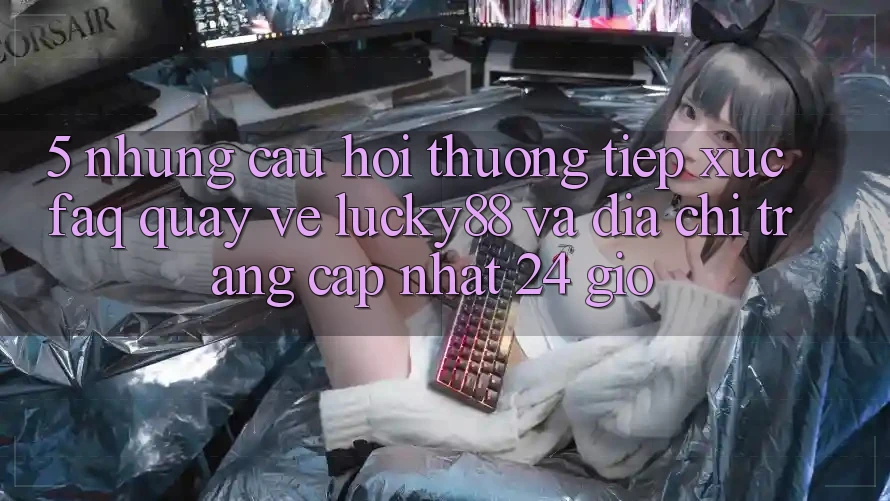 5. Những Câu Hỏi Thường Tiếp xúc (FAQ) Quay về Lucky88 và Địa chỉ trang Cập Nhật 24 Giờ