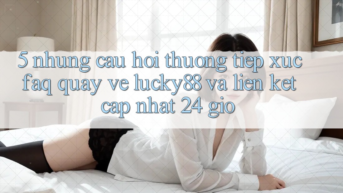 5. Những Câu Hỏi Thường Tiếp xúc (FAQ) Quay về Lucky88 và Liên kết Cập Nhật 24 Giờ