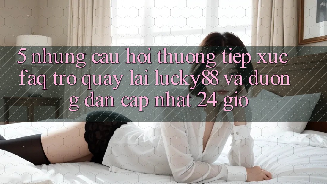 5. Những Câu Hỏi Thường Tiếp xúc (FAQ) Trở quay lại Lucky88 và Đường dẫn Cập Nhật 24 Giờ