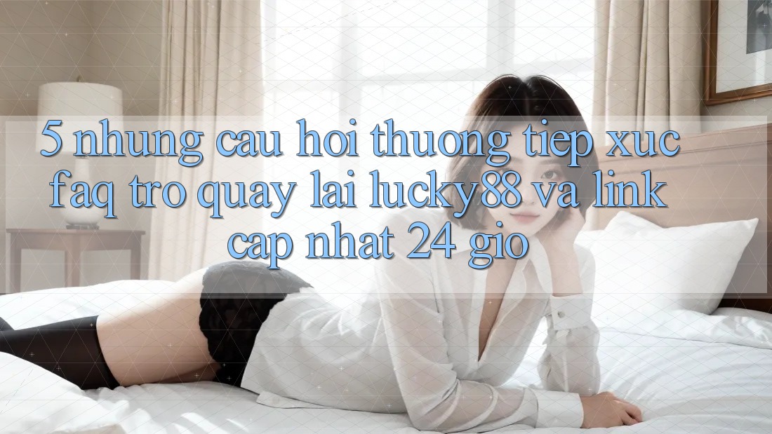 5. Những Câu Hỏi Thường Tiếp xúc (FAQ) Trở quay lại Lucky88 và Link Cập Nhật 24 Giờ