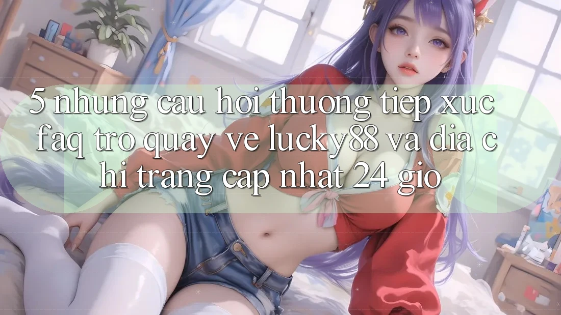 5. Những Câu Hỏi Thường Tiếp xúc (FAQ) Trở quay về Lucky88 và Địa chỉ trang Cập Nhật 24 Giờ 5. Những Câu Hỏi Thường Tiếp xúc (FAQ) Trở quay về Lucky88 và Địa chỉ trang Cập Nhật 24 Giờ