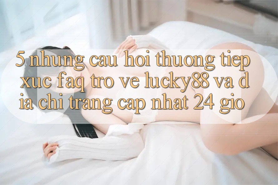5. Những Câu Hỏi Thường Tiếp xúc (FAQ) Trở về Lucky88 và Địa chỉ trang Cập Nhật 24 Giờ