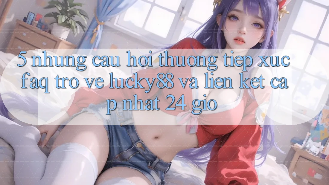 5. Những Câu Hỏi Thường Tiếp xúc (FAQ) Trở về Lucky88 và Liên kết Cập Nhật 24 Giờ 5. Những Câu Hỏi Thường Tiếp xúc (FAQ) Trở về Lucky88 và Liên kết Cập Nhật 24 Giờ