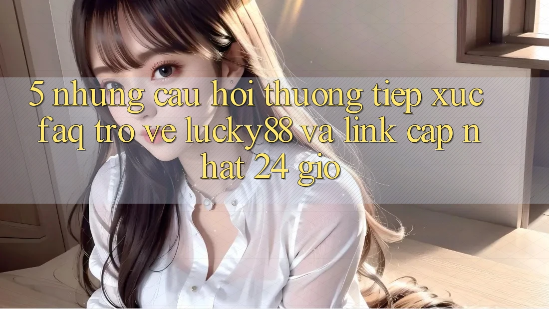5. Những Câu Hỏi Thường Tiếp xúc (FAQ) Trở về Lucky88 và Link Cập Nhật 24 Giờ 5. Những Câu Hỏi Thường Tiếp xúc (FAQ) Trở về Lucky88 và Link Cập Nhật 24 Giờ
